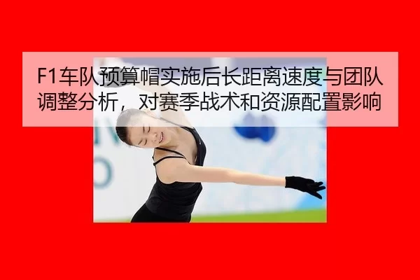 F1车队预算帽实施后长距离速度与团队调整分析，对赛季战术和资源配置影响